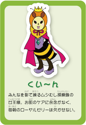 みんなを影で操るムシむし探検隊の女王様。お肌のケアに余念がなく、毎朝のローヤルゼリーは欠かせない。