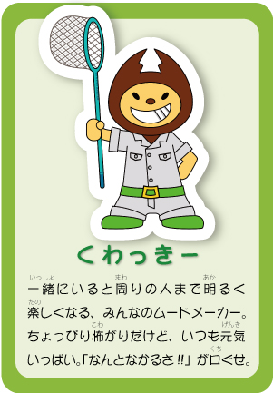 くわっきー 一緒にいると周りの人まで明るく楽しくなる、みんなのムードメーカー。ちょっぴり怖がりだけど、いつも元気なんとなかるさ!!」が口ぐせ。